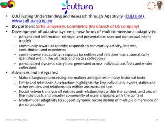 CULTURA
• CULTivating Understanding and Research through Adaptivity (CULTURA),
  www.cultura-strep.eu
– BG partners: Sofia University, ComMetric (BG branch of US company)
• Development of adaptive systems, new forms of multi-dimensional adaptivity:
      – personalized information retrieval and presentation: user and contextual intent
        models
      – community-aware adaptivity: responds to community activity, interest,
        contribution and experience
      – content-aware adaptivity: responds to entities and relationships automatically
        identified within the artifacts and across collections
      – personalized dynamic storylines: generated across individual artifacts and entire
        collections
• Advances and integrates:
      – Natural language processing: normalizes ambiguities in noisy historical texts
      – Entity and relationship extraction: highlights the key individuals, events, dates and
        other entities and relationships within unstructured text
      – Social network analysis of entities and relationships within the content, and also of
        the individuals and broader community of users engaging with the content
      – Multi-model adaptivity to support dynamic reconciliation of multiple dimensions of
        personalization


Seoul, 19 May 2011                   KR Global Smart SOC Initiative 2011                    29
 