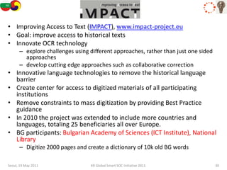 IMPACT
• Improving Access to Text (IMPACT), www.impact-project.eu
• Goal: improve access to historical texts
• Innovate OCR technology
      – explore challenges using different approaches, rather than just one sided
        approaches
      – develop cutting edge approaches such as collaborative correction
• Innovative language technologies to remove the historical language
  barrier
• Create center for access to digitized materials of all participating
  institutions
• Remove constraints to mass digitization by providing Best Practice
  guidance
• In 2010 the project was extended to include more countries and
  languages, totaling 25 beneficiaries all over Europe.
• BG participants: Bulgarian Academy of Sciences (ICT Institute), National
  Library
      – Digitize 2000 pages and create a dictionary of 10k old BG words

Seoul, 19 May 2011               KR Global Smart SOC Initiative 2011                30
 