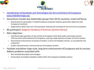 Linked Heritage
•    Coordination of Standards and Technologies for the enrichment of Europeana,
     www.linkedheritage.org
•    Consortium includes key stakeholder groups from 20 EU countries, Israel and Russia
      –   Several partners participate in related Europeana ecosystem projects; guarantees alignment with
          Europeana’s evolution
      –   Organizations which have not in the past been involved will contribute for the first time to Europeana
•    BG participant: Bulgarian Academy of Sciences (Central Library)
•    Мain objectives:
      –   Contribute large quantities of new content to Europeana (from both public and private sectors).
          3 M new items will be delivered to Europeana, covering a wide spectrum of types of cultural content
      –   Demonstrate enhancement of quality of content, in terms of metadata richness, re-use potential and
          uniqueness
      –   Enable improved search, retrieval and use of Europeana content
•    Facilitate and deliver large-scale, long-term enhancement of Europeana and its services.
     Address problems associated with:
      –   Non-standard descriptive terminologies
      –   Preservation of complex metadata models within the Europeana metadata schema




Seoul, 19 May 2011                            KR Global Smart SOC Initiative 2011                                  31
 