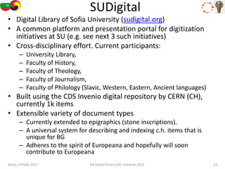 SUDigital
• Digital Library of Sofia University (sudigital.org)
• A common platform and presentation portal for digitization
  initiatives at SU (e.g. see next 3 such initiatives)
• Cross-disciplinary effort. Current participants:
      –   University Library,
      –   Faculty of History,
      –   Faculty of Theology,
      –   Faculty of Journalism,
      –   Faculty of Philology (Slavic, Western, Eastern, Ancient languages)
• Built using the CDS Invenio digital repository by CERN (CH),
  currently 1k items
• Extensible variety of document types
      – Currently extended to epigraphics (stone inscriptions).
      – A universal system for describing and indexing c.h. items that is
        unique for BG
      – Adheres to the spirit of Europeana and hopefully will soon
        contribute to Europeana
Seoul, 19 May 2011               KR Global Smart SOC Initiative 2011           33
 