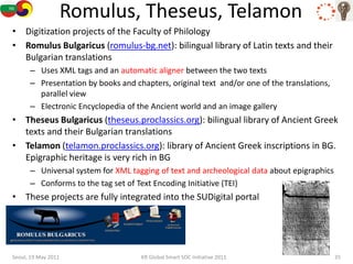 Romulus, Theseus, Telamon
• Digitization projects of the Faculty of Philology
• Romulus Bulgaricus (romulus-bg.net): bilingual library of Latin texts and their
  Bulgarian translations
      – Uses XML tags and an automatic aligner between the two texts
      – Presentation by books and chapters, original text and/or one of the translations,
        parallel view
      – Electronic Encyclopedia of the Ancient world and an image gallery
• Theseus Bulgaricus (theseus.proclassics.org): bilingual library of Ancient Greek
  texts and their Bulgarian translations
• Telamon (telamon.proclassics.org): library of Ancient Greek inscriptions in BG.
  Epigraphic heritage is very rich in BG
      – Universal system for XML tagging of text and archeological data about epigraphics
      – Conforms to the tag set of Text Encoding Initiative (TEI)
• These projects are fully integrated into the SUDigital portal




Seoul, 19 May 2011                  KR Global Smart SOC Initiative 2011                     35
 