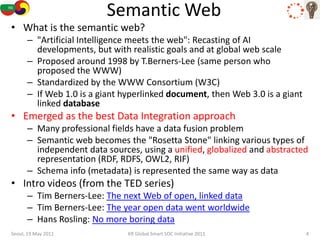 Semantic Web
• What is the semantic web?
      – "Artificial Intelligence meets the web": Recasting of AI
        developments, but with realistic goals and at global web scale
      – Proposed around 1998 by T.Berners-Lee (same person who
        proposed the WWW)
      – Standardized by the WWW Consortium (W3C)
      – If Web 1.0 is a giant hyperlinked document, then Web 3.0 is a giant
        linked database
• Emerged as the best Data Integration approach
      – Many professional fields have a data fusion problem
      – Semantic web becomes the "Rosetta Stone" linking various types of
        independent data sources, using a unified, globalized and abstracted
        representation (RDF, RDFS, OWL2, RIF)
      – Schema info (metadata) is represented the same way as data
• Intro videos (from the TED series)
      – Tim Berners-Lee: The next Web of open, linked data
      – Tim Berners-Lee: The year open data went worldwide
      – Hans Rosling: No more boring data
Seoul, 19 May 2011             KR Global Smart SOC Initiative 2011            4
 