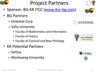 Project Partners
• Sponsor: BG-KR ITCC (www.itcc-bg.com)
• BG Partners
      – Ontotext Corp
      – Sofia University
             • Faculty of Mathematics and Informatics
             • Faculty of History
             • Faculty of Classical and New Philology
• KR Potential Partners
      – Saltlux
      – Wonkwang University


Seoul, 19 May 2011             KR Global Smart SOC Initiative 2011   41
 