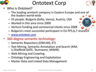Ontotext Corp
• Who is Ontotext?
      – The leading semtech company in Eastern Europe and one of
        the leaders world-wide
      – 55 people: Bulgaria (Sofia, Varna), Austria, USA
      – Worked in this area since 2000
      – Venture funding and commercial clients since 2008
      – Bulgaria's most successful participant in EU FP5,6,7 research
      – www.ontotext.com
• 360-degree semantic technology:
      – Semantic Repository (OWLIM), ETL
      – Text Mining, Semantic Annotation and Search (KIM,
        U.Sheffield GATE, Teamware, MIMIR)
      – Web Mining and Crawling
      – Ontology Engineering and Exploitation
      – Master Data and Linked Data Management

Seoul, 19 May 2011           KR Global Smart SOC Initiative 2011        6
 