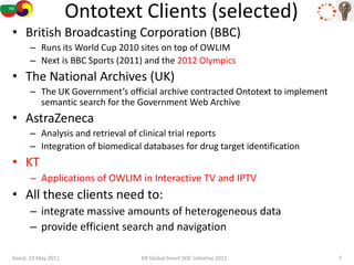 Ontotext Clients (selected)
• British Broadcasting Corporation (BBC)
      – Runs its World Cup 2010 sites on top of OWLIM
      – Next is BBC Sports (2011) and the 2012 Olympics
• The National Archives (UK)
      – The UK Government’s official archive contracted Ontotext to implement
        semantic search for the Government Web Archive
• AstraZeneca
      – Analysis and retrieval of clinical trial reports
      – Integration of biomedical databases for drug target identification
• KT
      – Applications of OWLIM in Interactive TV and IPTV
• All these clients need to:
      – integrate massive amounts of heterogeneous data
      – provide efficient search and navigation

Seoul, 19 May 2011                KR Global Smart SOC Initiative 2011           7
 