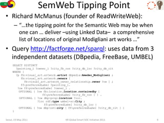 SemWeb Tipping Point
• Richard McManus (founder of ReadWriteWeb):
      – “…the tipping point for the Semantic Web may be when
        one can … deliver –using Linked Data– a comprehensive
        list of locations of original Modigliani art works …”
• Query http://factforge.net/sparql: uses data from 3
  independent datasets (DBpedia, FreeBase, UMBEL)
     SELECT DISTINCT
       ?painting_l ?owner_l ?city_fb_con ?city_db_loc ?city_db_cit
     WHERE {
       ?p fb:visual_art.artwork.artist dbpedia:Amedeo_Modigliani ;
          fb:visual_art.artwork.owners [
            fb:visual_art.artwork_owner_relationship.owner ?ow ] ;
          ff:preferredLabel ?painting_l.
        ?ow ff:preferredLabel ?owner_l .
         OPTIONAL { ?ow fb:location.location.containedby [
                        ff:preferredLabel ?city_fb_con ] } .
         OPTIONAL { ?ow dbp-prop:location ?loc.
                     ?loc rdf:type umbel-sc:City ;
                         ff:preferredLabel ?city_db_loc }
         OPTIONAL { ?ow dbp-ont:city [ ff:preferredLabel ?city_db_cit ] }
     }


Seoul, 19 May 2011                   KR Global Smart SOC Initiative 2011    9
 