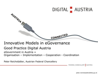 Innovative Models in eGovernance
Good Practice Digital Austria
eGovernment in Austria =
Organisation – Implementation – Cooperation - Coordination

Peter Reichstädter, Austrian Federal Chancellery



                                                       peter.reichstaedter@bka.gv.at
 