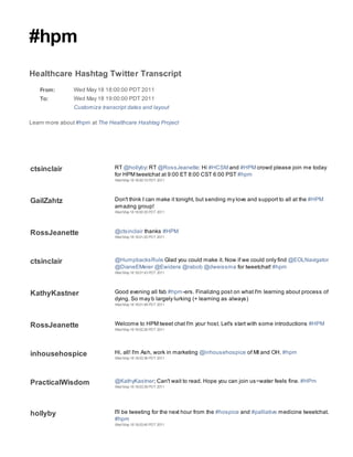 #hpm
Healthcare Hashtag Twitter Transcript
   From:        Wed May 18 18:00:00 PDT 2011
   To:          Wed May 18 19:00:00 PDT 2011
                Customize transcript dates and layout

Learn more about #hpm at The Healthcare Hashtag Project




ctsinclair                     RT @hollyby: RT @RossJeanette: Hi #HCSM and #HPM crowd please join me today
                               for HPM tweetchat at 9:00 ET 8:00 CST 6:00 PST #hpm
                               Wed May 18 18:00:15 PDT 2011




GailZahtz                      Don't think I can make it tonight, but sending my love and support to all at the #HPM
                               amazing group!
                               Wed May 18 18:00:35 PDT 2011




RossJeanette                   @ctsinclair thanks #HPM
                               Wed May 18 18:01:20 PDT 2011




ctsinclair                     @HumpbacksRule Glad you could make it. Now if we could only find @EOLNavigator
                               @DianeEMeier @Ewidera @rabob @dweissma for tweetchat! #hpm
                               Wed May 18 18:01:43 PDT 2011




KathyKastner                   Good evening all fab #hpm-ers. Finalizing post on what I'm learning about process of
                               dying. So may b largely lurking (+ learning as always)
                               Wed May 18 18:01:48 PDT 2011




RossJeanette                   Welcome to HPM tweet chat I'm your host. Let's start with some introductions #HPM
                               Wed May 18 18:02:26 PDT 2011




inhousehospice                 Hi, all! I'm Ash, work in marketing @inhousehospice of MI and OH. #hpm
                               Wed May 18 18:03:36 PDT 2011




PracticalWisdom                @KathyKastner; Can't wait to read. Hope you can join us~water feels fine. #HPm
                               Wed May 18 18:03:39 PDT 2011




hollyby                        I'll be tweeting for the next hour from the #hospice and #palliative medicine tweetchat.
                               #hpm
                               Wed May 18 18:03:40 PDT 2011
 