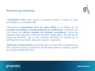 Servicios que ofrecemos


• Consultoría I+D+i para ayudar a nuestros clientes a elevar su nivel
tecnológico y su competitividad.

• Ejecutamos aplicaciones llave en mano (EPC) en el ámbito de las
energías renovables, el medio ambiente y la edificación. Contamos con
una cartera de activos propios de carácter concesional, donde los
ingresos están regulados mediante contratos a largo plazo. Son activos sin
riesgo de demanda, por lo que nuestros esfuerzos se centran en la
optimización de su diseño, ejecución, gestión y operación.

•Sistemas de Información: soluciones llave en mano. Nos encargamos de
todo, desde la compra e instalación del Hardware hasta el soporte y puesta
en marcha del ERP SAP R/3.




                                                                         Qué hacemos
 