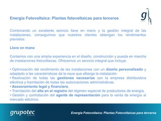 Energía Fotovoltaica: Plantas fotovoltaicas para terceros


Combinando un excelente servicio llave en mano y la gestión integral de las
instalaciones, conseguimos que nuestros clientes obtengan los rendimientos
previstos:

Llave en mano

Contamos con una amplia experiencia en el diseño, construcción y puesta en marcha
de instalaciones fotovoltaicas. Ofrecemos un servicio integral que incluye:

• Optimización del rendimiento de las instalaciones con un diseño personalizado y
adaptado a las características de la nave que alberga la instalación.
• Realización de todas las gestiones necesarias con la empresa distribuidora
eléctrica y tramitación de todas las autorizaciones administrativas.
• Asesoramiento legal y financiero.
• Tramitación del alta en el registro del régimen especial de productores de energía.
• Gestión y contratación del agente de representación para la venta de energía al
mercado eléctrico.


                                      Energía Fotovoltaica: Plantas Fotovoltaicas para terceros
 
