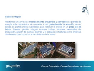 Gestión integral

Prestamos un servicio de mantenimiento preventivo y correctivo de plantas de
energía solar fotovoltaica de conexión a red garantizando la atención de un
equipo de profesionales cualificados para resolver la avería en un plazo de 48
horas. Nuestra gestión integral también incluye informes mensuales de
producción, gestión de averías, alarmas y el cotejado de facturas con la empresa
distribuidora para optimizar el rendimiento de la planta.




                                      Energía Fotovoltaica: Plantas Fotovoltaicas para terceros
 