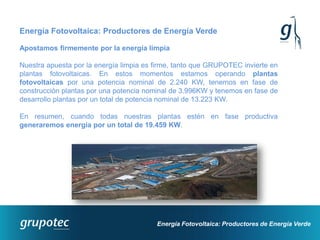 Energía Fotovoltaica: Productores de Energía Verde

Apostamos firmemente por la energía limpia

Nuestra apuesta por la energía limpia es firme, tanto que GRUPOTEC invierte en
plantas fotovoltaicas. En estos momentos estamos operando plantas
fotovoltaicas por una potencia nominal de 2.240 KW, tenemos en fase de
construcción plantas por una potencia nominal de 3.996KW y tenemos en fase de
desarrollo plantas por un total de potencia nominal de 13.223 KW.

En resumen, cuando todas nuestras plantas estén en fase productiva
generaremos energía por un total de 19.459 KW.




                                         Energía Fotovoltaica: Productores de Energía Verde
 