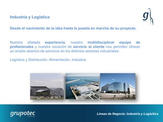 Industria y Logística

Desde el nacimiento de la idea hasta la puesta en marcha de su proyecto


Nuestra dilatada experiencia, nuestro multidisciplinar equipo de
profesionales y nuestra vocación de servicio al cliente nos permiten ofrecer
un amplio abanico de servicios en los distintos sectores industriales:

Logística y Distribución, Alimentación, Industria.




                                                     Líneas de Negocio: Industria y Logísitica
 