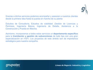 Gracias a dichos servicios podemos acompañar y asesorar a nuestros clientes
desde la primera idea hasta la puesta en marcha de su planta:

Estudios de Consultoría, Estudios de viabilidad ,Gestión de Licencias y
Permisos, Ingeniería Básica, Ingeniería de Detalle, Asistencia a la
Construcción y Puesta en Marcha.

Asimismo, incorporamos a todos estos servicios un departamento específico
para la tramitación y gestión de subvenciones de todo tipo con una gran
especialización en I+D+i. Los proyectos de este ámbito son de importancia
estratégica para nuestra compañía.




                                                   Líneas de Negocio: Industria y Logísitica
 