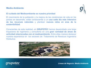 Medio Ambiente

El cuidado del Medioambiente es nuestra prioridad
El crecimiento de la población y la mejora de las condiciones de vida en los
países en desarrollo, están conduciendo a un uso cada día más intensivo
de los recursos naturales y plantean nuevos retos en aras de la
sostenibilidad.

Conscientes de esta realidad, en GRUPOTEC hemos desarrollado una larga
trayectoria de ingeniería y consultoría en una gran variedad de áreas de
actividad relacionadas con el medioambiente. Entre ellas merece destacar
nuestra experiencia en los sectores de: Tratamiento de Residuos Ingeniería
Hidráulica




                                                        Líneas de Negocio: Medio Ambiente
 