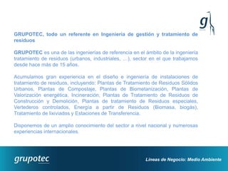 GRUPOTEC, todo un referente en Ingeniería de gestión y tratamiento de
residuos

GRUPOTEC es una de las ingenierías de referencia en el ámbito de la ingeniería
tratamiento de residuos (urbanos, industriales, …), sector en el que trabajamos
desde hace más de 15 años.

Acumulamos gran experiencia en el diseño e ingeniería de instalaciones de
tratamiento de residuos, incluyendo: Plantas de Tratamiento de Residuos Sólidos
Urbanos, Plantas de Compostaje, Plantas de Biometanización, Plantas de
Valorización energética, Incineración, Plantas de Tratamiento de Residuos de
Construcción y Demolición, Plantas de tratamiento de Residuos especiales,
Vertederos controlados, Energía a partir de Residuos (Biomasa, biogás),
Tratamiento de lixiviados y Estaciones de Transferencia.

Disponemos de un amplio conocimiento del sector a nivel nacional y numerosas
experiencias internacionales.




                                                        Líneas de Negocio: Medio Ambiente
 