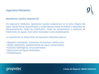 Ingeniería Hidráulica


Aportamos nuestra experiencia

En ingeniería hidráulica, aportamos nuestra experiencia en el ciclo integral del
agua, desde tomas (superficiales y subterráneas) hasta embalses y depósitos de
almacenamiento, redes de distribución, redes de saneamiento y sistemas de
tratamiento de aguas, bien sean residuales o para potabilización.

La experiencia en desarrollos de Ingeniería Hidráulica abarca:

• Regadíos (embalses, estaciones de bombeo, distribución)
• Redes (depósitos, abastecimiento de agua, saneamiento)
• Estudios hidrológicos, encauzamientos
• Depuración de Aguas Residuales
• Potabilización




                                                          Líneas de Negocio: Medio Ambiente
 