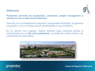 Edificación

Prestamos servicios de arquitectura, urbanismo, project management y
urbanismo con un alto nivel profesional

Todo ello con un planteamiento integrador y vanguardista del diseño, la ingeniería
y la gestión, y con un enfoque actual, personalizado y muy competitivo.

En un entorno muy exigente, nuestra actividad sigue creciendo gracias al
mantenimiento de un alto nivel profesional y al ajuste de nuestra oferta a las
necesidades de cada cliente.




                                                              Líneas de Negocio: Edificación
 