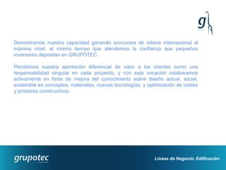 Demostramos nuestra capacidad ganando concursos de relieve internacional al
máximo nivel, al mismo tiempo que atendemos la confianza que pequeños
inversores depositan en GRUPOTEC.

Percibimos nuestra aportación diferencial de valor a los clientes como una
responsabilidad singular en cada proyecto, y con esta vocación colaboramos
activamente en foros de mejora del conocimiento sobre diseño actual, social,
sostenible en conceptos, materiales, nuevas tecnologías, y optimización de costes
y procesos constructivos.




                                                             Líneas de Negocio: Edificación
 