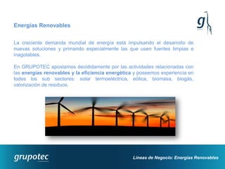 Energías Renovables


La creciente demanda mundial de energía está impulsando el desarrollo de
nuevas soluciones y primando especialmente las que usen fuentes limpias e
inagotables.

En GRUPOTEC apostamos decididamente por las actividades relacionadas con
las energías renovables y la eficiencia energética y poseemos experiencia en
todos los sub sectores: solar termoeléctrica, eólica, biomasa, biogás,
valorización de residuos.




                                                  Líneas de Negocio: Energías Renovables
 