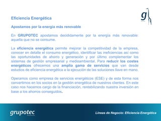 Eficiencia Energética

Apostamos por la energía más renovable

En GRUPOTEC apostamos decididamente por la energía más renovable:
aquella que no se consume.

La eficiencia energética permite mejorar la competitividad de la empresa,
conocer en detalle el consumo energético, identificar las ineficiencias así como
las oportunidades de ahorro y generación y por último complementar los
sistemas de gestión empresarial y medioambiental. Para reducir los costes
energéticos ofrecemos una amplia gama de servicios que van desde
estudios de eficiencia energética a la ejecución de las soluciones llave en mano.

Operamos como empresa de servicios energéticos (ESE) y de esta forma nos
convertimos en los socios en la gestión energética de nuestros clientes. En este
caso nos hacemos cargo de la financiación, rentabilizando nuestra inversión en
base a los ahorros conseguidos.




                                                     Líneas de Negocio: Eficiencia Energética
 