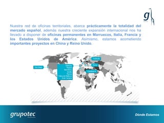 Nuestra red de oficinas territoriales, abarca prácticamente la totalidad del
mercado español, además nuestra creciente expansión internacional nos ha
llevado a disponer de oficinas permanentes en Marruecos, Italia, Francia y
los Estados Unidos de América. Asimismo, estamos acometiendo
importantes proyectos en China y Reino Unido.




                                                                        Dónde Estamos
 