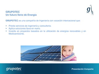GRUPOTEC
Un futuro lleno de Energía

GRUPOTEC es una compañía de Ingeniería con vocación internacional que:

 Presta servicios de ingeniería y consultoría.
 Aplica soluciones llave en mano.
 Invierte en proyectos basados en la utilización de energías renovables y en
  Medioambiente.




                                                               Presentación Compañía
 