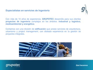 Especialistas en servicios de Ingeniería


Con más de 14 años de experiencia, GRUPOTEC desarrolla para sus clientes
proyectos de ingeniería complejos en los ámbitos: industrial y logístico,
medioambiental y energético.

Contamos con una división de edificación que presta servicios de arquitectura,
urbanismo y project management, con dilatada experiencia en la gestión de
proyectos integrales.




                                                                        Qué hacemos
 