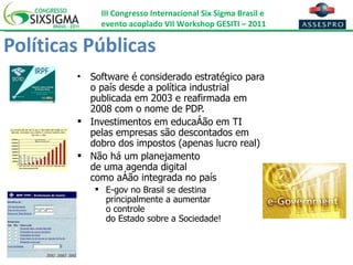 Políticas Públicas Software é considerado estratégico para o país desde a política industrial publicada em 2003 e reafirmada em 2008 com o nome de PDP. Investimentos em educação em TI pelas empresas são descontados em dobro dos impostos (apenas lucro real) Não há um planejamento  de uma agenda digital  como ação integrada no país E-gov no Brasil se destina principalmente a aumentar  o controle  do Estado sobre a Sociedade! 
