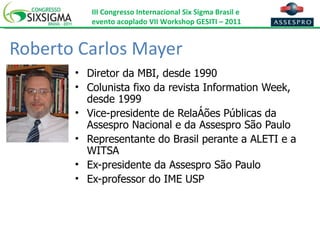 Roberto Carlos Mayer Diretor da MBI, desde 1990 Colunista fixo da revista Information Week, desde 1999 Vice-presidente de Relações Públicas da Assespro Nacional e da Assespro São Paulo Representante do Brasil perante a ALETI e a WITSA Ex-presidente da Assespro São Paulo Ex-professor do IME USP 