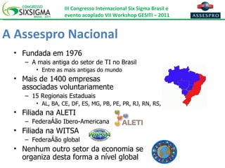 A Assespro Nacional Fundada em 1976 A mais antiga do setor de TI no Brasil Entre as mais antigas do mundo Mais de 1400 empresas  associadas voluntariamente 15 Regionais Estaduais AL, BA, CE, DF, ES, MG, PB, PE, PR, RJ, RN, RS, SC, SE e SP Filiada na ALETI Federação Ibero-Americana Filiada na WITSA Federação global Nenhum outro setor da economia se  organiza desta forma a nível global 