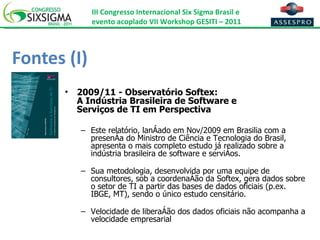Fontes (I) 2009/11 - Observatório Softex: A Indústria Brasileira de Software e  Serviços de TI em Perspectiva Este relatório, lançado em Nov/2009 em Brasilia com a presença do Ministro de Ciência e Tecnologia do Brasil, apresenta o mais completo estudo já realizado sobre a indústria brasileira de software e serviços.  Sua metodologia, desenvolvida por uma equipe de consultores, sob a coordenação da Softex, gera dados sobre o setor de TI a partir das bases de dados oficiais (p.ex. IBGE, MT), sendo o único estudo censitário. Velocidade de liberação dos dados oficiais não acompanha a velocidade empresarial 