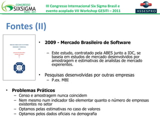 Fontes (II) 2009 - Mercado Brasileiro de Software Este estudo, contratado pela ABES junto a IDC, se baseia em estudos de mercado desenvolvidos por amostragem e estimativas de analistas de mercado experientes. Pesquisas desenvolvidas por outras empresas P.ex. MBI Problemas Práticos Censo e amostragem nunca coincidem Nem mesmo num indicador tão elementar quanto o número de empresas existentes no setor Optamos pelas estimativas no caso de valores Optamos pelos dados oficiais na demografia 