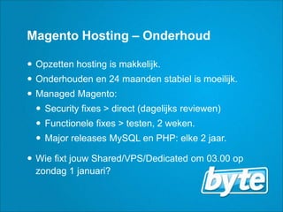 Magento Hosting – OnderhoudOpzetten hosting is makkelijk.Onderhoudenen 24 maandenstabiel is moeilijk.Managed Magento:Security fixes > direct (dagelijksreviewen)Functionele fixes > testen, 2 weken.Major releases MySQL en PHP: elke 2 jaar.Wiefixtjouw Shared/VPS/Dedicated om 03.00 op zondag 1 januari?