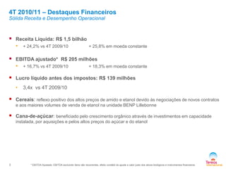 3
4T 2010/11 – Destaques Financeiros
Sólida Receita e Desempenho Operacional
 Receita Líquida: R$ 1,5 bilhão
• + 24,2% vs 4T 2009/10 + 25,8% em moeda constante
 EBITDA ajustado* R$ 205 milhões
• + 16,7% vs 4T 2009/10 + 18,3% em moeda constante
 Lucro líquido antes dos impostos: R$ 139 milhões
• 3,4x vs 4T 2009/10
 Cereais: reflexo positivo dos altos preços de amido e etanol devido às negociações de novos contratos
e aos maiores volumes de venda de etanol na unidade BENP Lillebonne
 Cana-de-açúcar: beneficiado pelo crescimento orgânico através de investimentos em capacidade
instalada, por aquisições e pelos altos preços do açúcar e do etanol
* EBITDA Ajustado: EBITDA excluindo itens não recorrentes, efeito contábil do ajuste a valor justo dos ativos biológicos e instrumentos financeiros
 