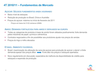 4
AÇÚCAR: SÓLIDOS FUNDAMENTOS AINDA VIGORANDO
 Baixo nível de estoques
 Redução de produção no Brasil, China e Austrália
 Preços do açúcar: máxima no início de fevereiro de 2011
- Preços em baixa de 21/22 centavos US$/lb
AMIDO: DEMANDA FORTALECIDA PARA AMIDO E DERIVADOS NA EUROPA
 Todas as categorias de produtos à base de amido foram afetados positivamente; forte demanda
pelas indústrias de papel, química e alimentícia
 Contratos negociados a fim de possibilitar aos produtores ajuste nos preços de vendas
 Preços do trigo e milho elevados
ETANOL: AMBIENTE FAVORÁVEL
 Brasil: maximização da utilização da cana-de-açúcar para produção de açúcar x etanol e forte
demanda apesar dos preços altos Forte alta nos preços e estoques apertados
 Novo regulamento em discussão: expectativa de melhoria da disponibilidade de crédito para
estoques e expansão da produção
4T 2010/11 – Fundamentos de Mercado
 