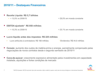 7
•Dividendos: R$ 44,6 milhões
 Receita Líquida: R$ 5,7 bilhões
• + 13,5% vs 2009/10 + 26,0% em moeda constante
 EBITDA ajustado* R$ 850 milhões
• + 10,3% vs 2009/10 + 20,1% em moeda constante
 Lucro líquido antes dos impostos: R$ 225 milhões
• Lucro atribuído à controladora: R$ 188 milhões
 Cereais: aumento dos custos de matéria-prima e energia, parcialmente compensado pelas
negociações de novos contratos desde o segundo semestre de 2010/11
 Cana-de-açúcar: crescimento expressivo alimentado pelos investimentos em capacidade
instalada, aquisições e fortes condições de mercado
2010/11 – Destaques Financeiros
* EBITDA Ajustado: EBITDA excluindo itens não recorrentes, efeito contábil do ajuste a valor justo dos ativos biológicos e instrumentos financeiros
 