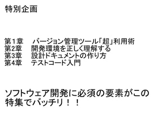 特別企画


第１章    バージョン管理ツール「超」利用術
第2章    開発環境を正しく理解する
第3章    設計ドキュメントの作り方
第4章    テストコード入門



ソフトウェア開発に必須の要素がこの
特集でバッチリ！！
 