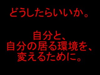 どうしたらいいか。

  自分と、
自分の居る環境を、
 変えるために。
 