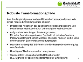 Robuste Transformationspfade
Aus den langfristigen normativen Klimaschutzszenarien lassen sich
einige robuste Entwicklungspfade ableiten
•   Drastisches Absenken des spezifischen Heizenergiebedarfs von
    bestehenden Gebäuden durch Dämmung der Gebäudehülle
•   Aufgrund der sehr langen Sanierungszyklen:
    Mit jeder Renovierung müssten Gebäude ab sofort auf nahezu
    Passivhausstandard saniert werden, alternativ müssen sie bis 2050
    einen weiteren Sanierungszyklus durchlaufen
•   Deutlicher Anstieg des EE-Anteils an der (Rest)Wärmeversorgung
    von Gebäuden
•   Umstieg auf Niedertemperatur Heizsysteme
•   Wärmenetze: Langfristkompatibilität sicherstellen
    (z.B. Eignung für spätere Niedertemperatur-Einspeisung)         14
 