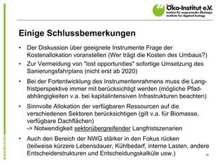 Einige Schlussbemerkungen
•   Der Diskussion über geeignete Instrumente Frage der
    Kostenallokation voranstellen (Wer trägt die Kosten des Umbaus?)
•   Zur Vermeidung von "lost opportunities" sofortige Umsetzung des
    Sanierungsfahrplans (nicht erst ab 2020)
•   Bei der Fortentwicklung des Instrumentenrahmens muss die Lang-
    fristperspektive immer mit berücksichtigt werden (mögliche Pfad-
    abhängigkeiten v.a. bei kapitalintensiven Infrastrukturen beachten)
•   Sinnvolle Allokation der verfügbaren Ressourcen auf die
    verschiedenen Sektoren berücksichtigen (gilt v.a. für Biomasse,
    verfügbare Dachflächen)
    -> Notwendigkeit sektorübergreifender Langfristszenarien
•   Auch den Bereich der NWG stärker in den Fokus rücken
    (teilweise kürzere Lebensdauer, Kühlbedarf, interne Lasten, andere
    Entscheiderstrukturen und Entscheidungskalküle usw.)             15
 