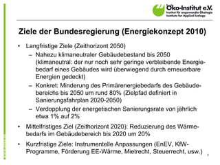 Ziele der Bundesregierung (Energiekonzept 2010)
•   Langfristige Ziele (Zeithorizont 2050)
     – Nahezu klimaneutraler Gebäudebestand bis 2050
       (klimaneutral: der nur noch sehr geringe verbleibende Energie-
       bedarf eines Gebäudes wird überwiegend durch erneuerbare
       Energien gedeckt)
     – Konkret: Minderung des Primärenergiebedarfs des Gebäude-
       bereichs bis 2050 um rund 80% (Zielpfad definiert in
       Sanierungsfahrplan 2020-2050)
     – Verdopplung der energetischen Sanierungsrate von jährlich
       etwa 1% auf 2%
•   Mittelfristiges Ziel (Zeithorizont 2020): Reduzierung des Wärme-
    bedarfs im Gebäudebereich bis 2020 um 20%
•   Kurzfristige Ziele: Instrumentelle Anpassungen (EnEV, KfW-
    Programme, Förderung EE-Wärme, Mietrecht, Steuerrecht, usw.)        3
 