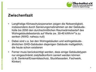 Zwischenfazit

•   Langfristige Klimaschutzszenarien zeigen die Notwendigkeit,
    insbesondere durch Sanierungsmaßnahmen an der Gebäude-
    hülle bis 2050 den durchschnittlichen Raumwärmebedarf des
    Wohngebäudebestands auf Werte zw. 30-40 kWh/m2*a zu
    senken (NWG: nahezu null)
•   Dabei sind v.a. bei den Wohngebäuden und wohngebäude-
    ähnlichen GHD-Gebäuden diejenigen Gebäude maßgeblich,
    die heute schon existieren
•   Ferner muss berücksichtigt werden, dass einige Gebäudetypen
    nur eingeschränkt zielpfadkonform saniert werden können
    (z.B. Denkmal/Ensembleschutz, Stuckfassaden, Fachwerk,
    Klinker)

                                                                  9
 