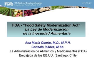 FDA - “Food Safety Modernization Act”   La Ley de Modernizaci ó n  de la Inocuidad Alimentaria Ana María Osorio, M.D., M.P.H.  Gonzalo Ibáñez, M.Sc. La Administración de Alimentos y Medicamentos (FDA) Embajada de los EE.UU., Santiago, Chile 