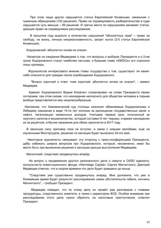 При этом чаще других нарушается статья Европейской Конвенции, связанная с
гуманным обращением (102 решения). Право на справедливость разбирательства в суде
нарушается чуть меньше – 89 решений. И третье место по нарушениям занимает статья,
дающая право на справедливое расследование.

    В прошлом году выросло и количество нарушений "абсолютных прав" – право на
свободу, на жизнь, личную неприкосновенность, запрет пыток (2-5 статьи Европейской
Конвенции).

  Ходорковский: абсолютно ничем не опасен

  Несмотря на ожидания Медведева о том, что вопросы о выборах Президента и о 2-ом
сроке Ходорковского станут наиболее частыми, о бывшем главе «ЮКОСа» его спросили
лишь однажды.

   Журналистов интересовало мнение главы государства о том, существуют ли какие-
либо опасности для граждан после освобождения Ходорковского.

    "Вопрос короткий и ответ тоже короткий: абсолютно ничем не опасен", - заявил
Медведев.

    Адвокат Ходорковского Вадим Клювгант отреагировал на слова Президента своим
согласием, при этом сказав, что нахождение неопасного для общества человека в тюрьме
вообще представляется ему нецелесообразным.

 Напомним, что Хамовнический суд столицы назначил обвиняемым Ходорковскому и
Лебедеву наказание в виде 14-ти лет колонии за расхищение государственных денег и
нефти, легализацию незаконных доходов. Учитывая первый срок, полученный за
неуплату налогов и мошенничество, который составил 8 лет тюрьмы, и время нахождения
их за решёткой, отбытие наказания для обоих закончится в 2017 году.

  В законную силу приговор пока не вступил, в связи с новыми жалобами, ещё не
изученными Мосгорсудом, решение по кассации будет вынесено 24-ого мая.

   Некоторые журналисты связывают эту отсрочку с пресс-конференцией Президента,
дабы избежать шквала вопросов про Ходорковского, который, несомненно, имел бы
место быть при вынесении решения о кассации раньше выступления Медведева.

  Магнитский: следствие продвинулось вперёд

    На вопрос о продвижении другого резонансного дела о смерти в СИЗО адвоката,
консультанта инвестиционного фонда «Hermitage Capital» Сергея Магнитского, Дмитрий
Медведев ответил, что в скором времени это дело будет доведено до конца.

    "Следствие уже существенно продвинулось вперед. Мне доложили, что уже в
ближайшее время будет результат расследования самих обстоятельств гибели, кончины
Магнитского", - сообщил Президент.

     Медведев поведал, что по этому делу он провёл ряд разговоров с главами
прокуратуры, следственного комитета, а также с директором ФСБ. Особое внимание при
расследовании этого дела нужно обратить на налоговые преступления, отметил
Президент.




                                                                                 13
 