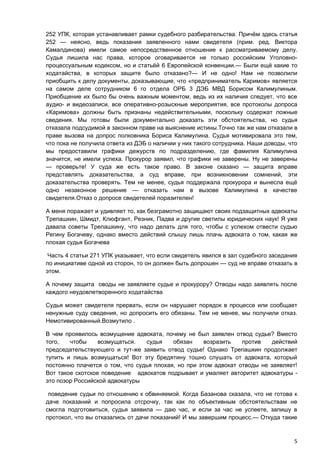252 УПК, которая устанавливает рамки судебного разбирательства. Причём здесь статья
252 — неясно, ведь показания заявленного нами свидетеля (прим. ред. Виктора
Камалдинова) имели самое непосредственное отношение к рассматриваемому делу.
Судья лишила нас права, которое оговаривается не только российским Уголовно-
процессуальным кодексом, но и статьёй 6 Европейской конвенции.— Были ещё какие то
ходатайства, в которых защите было отказано?— И не одно! Нам не позволили
приобщить к делу документы, доказывающие, что «предприниматель Каримов» является
на самом деле сотрудником 6 го отдела ОРБ 3 ДЭБ МВД Борисом Калимулиным.
Приобщение их было бы очень важным моментом, ведь из их наличия следует, что все
аудио- и видеозаписи, все оперативно-розыскные мероприятия, все протоколы допроса
«Каримова» должны быть признаны недействительными, поскольку содержат ложные
сведения. Мы готовы были документально доказать эти обстоятельства, но судья
отказала подсудимой в законном праве на выяснение истины.Точно так же нам отказали в
праве вызова на допрос полковника Бориса Калимулина. Судья мотивировала это тем,
что пока не получила ответа из ДЭБ о наличии у них такого сотрудника. Наши доводы, что
мы предоставили графики дежурств по подразделению, где фамилия Калимулина
значится, не имели успеха. Прокурор заявил, что графики не заверены. Ну не заверены
— проверьте! У суда же есть такое право. В законе сказано — защита вправе
представлять доказательства, а суд вправе, при возникновении сомнений, эти
доказательства проверять. Тем не менее, судья поддержала прокурора и вынесла ещё
одно незаконное решение — отказать нам в вызове Калимулина в качестве
свидетеля.Отказ о допросе свидетелей поразителен!

А меня поражает и удивляет то, как безграмотно защищают своих подзащитных адвокаты
Трепашкин, Шмидт, Клюфгант, Резник, Падва и другие светилы юридических наук! Я уже
давала советы Трепашкину, что надо делать для того, чтобы с успехом отвести судью
Регину Богачеву, однако вместо действий слышу лишь плачь адвоката о том, какая же
плохая судья Богачева

 Часть 4 статьи 271 УПК указывает, что если свидетель явился в зал судебного заседания
по инициативе одной из сторон, то он должен быть допрошен — суд не вправе отказать в
этом.

А почему защита оводы не заявляете судье и прокурору? Отводы надо заявлять после
каждого неудовлетворенного ходатайства

Судья может свидетеля прервать, если он нарушает порядок в процессе или сообщает
ненужные суду сведения, но допросить его обязаны. Тем не менее, мы получили отказ.
Немотивированный.Возмутило .

В чем проявилось возмущение адвоката, почему не был заявлен отвод судье? Вместо
того,   чтобы     возмущаться.   судья    обязан     возразить   против    действий
председательствующего и тут-же заявить отвод судье! Однако Трепашкин продолжает
тупить и лишь возмущаться! Вот эту бредятину тошно слушать от адвоката, который
постоянно плачется о том, что судья плохая, но при этом адвокат отводы не заявляет!
Вот такое скотское поведение адвокатов подрывает и умаляет авторитет адвокатуры -
это позор Российской адвокатуры

 поведение судьи по отношению к обвиняемой. Когда Базанова сказала, что не готова к
даче показаний и попросила отсрочку, так как по объективным обстоятельствам не
смогла подготовиться, судья заявила — даю час, и если за час не успеете, запишу в
протокол, что вы отказались от дачи показаний! И мы завершим процесс.— Откуда такие



                                                                                    5
 