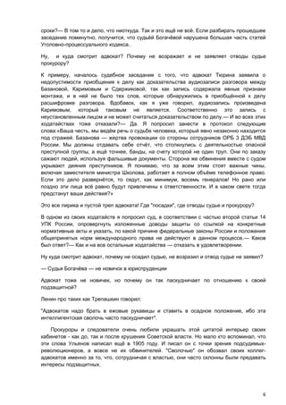 сроки?— В том то и дело, что ниоткуда. Так и это ещё не всё. Если разбирать прошедшее
заседание поминутно, получится, что судьёй Богачёвой нарушена большая часть статей
Уголовно-процессуального кодекса..

Ну, и куда смотрит адвокат? Почему не возражает и не заявляет отводы судье
прокурору?

К примеру, началось судебное заседание с того, что адвокат Тюрина заявила о
недопустимости приобщения к делу как доказательства аудиозаписи разговора между
Базановой, Каримовым и Сдержиковой, так как запись содержала явные признаки
монтажа, и в ней не было тех слов, которые обнаружились в приобщённой к делу
расшифровке разговора. Вдобавок, как я уже говорил, аудиозапись произведена
Каримовым, который таковым не является. Соответственно это запись с
неустановленным лицом и не может считаться доказательством по делу.— И во всех этих
ходатайствах тоже отказали?— Да. Я попросил занести в протокол следующие
слова:«Ваша честь, мы ведём речь о судьбе человека, который явно незаконно находится
под стражей. Базанова — жертва провокации со стороны сотрудников ОРБ 3 ДЭБ МВД
России. Мы должны отдавать себе отчёт, что столкнулись с деятельностью опасной
преступной группы, а ещё точнее, банды, на счету которой не один труп. Они по заказу
сажают людей, используя фальшивые документы. Сторона же обвинения вместе с судом
укрывают деяния преступников. Я понимаю, что за всем этим стоят важные чины,
включая заместителя министра Школова, работает в полном объёме телефонное право.
Если это дело развернётся, то сядут, как минимум, восемь генералов! Но рано или
поздно эти лица всё равно будут привлечены к ответственности. И в каком свете тогда
предстанут ваши действия?»

Это все лирика и пустой треп адвоката! Где "посадки", где отводы судье и прокурору?

В одном из своих ходатайств я попросил суд, в соответствии с частью второй статьи 14
УПК России, опровергнуть изложенные доводы защиты со ссылкой на конкретные
нормативные акты и указать, по какой причине федеральные законы России и положения
общепринятых норм международного права не действуют в данном процессе.— Каков
был ответ?— Как и на все остальные ходатайства — отказать в удовлетворении.

Ну куда смотрит адвокат, почему не осадил судью, не возразил и отвод судье не заявил?

— Судья Богачёва — не новичок в юриспруденции

Адвокат тоже не новичек, но почему он так паскудничает по отношению к своей
подзащитной?

Ленин про таких как Трепашкин говорил:

"Адвокатов надо брать в ежовые рукавицы и ставить в осадное положение, ибо эта
интеллигентская сволочь часто паскудничает".

    Прокуроры и следователи очень любили украшать этой цитатой интерьер своих
кабинетов - как до, так и после крушения Советской власти. Но мало кто вспоминал, что
эти слова Ульянов написал ещё в 1905 году. И писал он с точки зрения подсудимых-
революционеров, а вовсе не их обвинителей. "Сволочью" он обозвал своих коллег-
адвокатов именно за то, что, сотрудничая с властью, они часто склонны были предавать
интересы подзащитных.




                                                                                      6
 