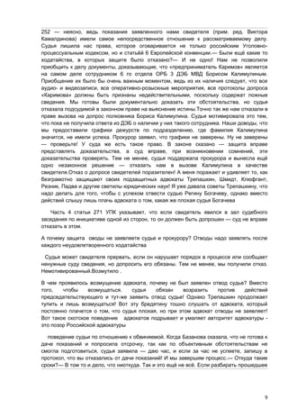 252 — неясно, ведь показания заявленного нами свидетеля (прим. ред. Виктора
Камалдинова) имели самое непосредственное отношение к рассматриваемому делу.
Судья лишила нас права, которое оговаривается не только российским Уголовно-
процессуальным кодексом, но и статьёй 6 Европейской конвенции.— Были ещё какие то
ходатайства, в которых защите было отказано?— И не одно! Нам не позволили
приобщить к делу документы, доказывающие, что «предприниматель Каримов» является
на самом деле сотрудником 6 го отдела ОРБ 3 ДЭБ МВД Борисом Калимулиным.
Приобщение их было бы очень важным моментом, ведь из их наличия следует, что все
аудио- и видеозаписи, все оперативно-розыскные мероприятия, все протоколы допроса
«Каримова» должны быть признаны недействительными, поскольку содержат ложные
сведения. Мы готовы были документально доказать эти обстоятельства, но судья
отказала подсудимой в законном праве на выяснение истины.Точно так же нам отказали в
праве вызова на допрос полковника Бориса Калимулина. Судья мотивировала это тем,
что пока не получила ответа из ДЭБ о наличии у них такого сотрудника. Наши доводы, что
мы предоставили графики дежурств по подразделению, где фамилия Калимулина
значится, не имели успеха. Прокурор заявил, что графики не заверены. Ну не заверены
— проверьте! У суда же есть такое право. В законе сказано — защита вправе
представлять доказательства, а суд вправе, при возникновении сомнений, эти
доказательства проверять. Тем не менее, судья поддержала прокурора и вынесла ещё
одно незаконное решение — отказать нам в вызове Калимулина в качестве
свидетеля.Отказ о допросе свидетелей поразителен! А меня поражает и удивляет то, как
безграмотно защищают своих подзащитных адвокаты Трепашкин, Шмидт, Клюфгант,
Резник, Падва и другие светилы юридических наук! Я уже давала советы Трепашкину, что
надо делать для того, чтобы с успехом отвести судью Регину Богачеву, однако вместо
действий слышу лишь плачь адвоката о том, какая же плохая судья Богачева

    Часть 4 статьи 271 УПК указывает, что если свидетель явился в зал судебного
заседания по инициативе одной из сторон, то он должен быть допрошен — суд не вправе
отказать в этом.

А почему защита оводы не заявляете судье и прокурору? Отводы надо заявлять после
каждого неудовлетворенного ходатайства

 Судья может свидетеля прервать, если он нарушает порядок в процессе или сообщает
ненужные суду сведения, но допросить его обязаны. Тем не менее, мы получили отказ.
Немотивированный.Возмутило .

В чем проявилось возмущение адвоката, почему не был заявлен отвод судье? Вместо
того,   чтобы     возмущаться.   судья    обязан     возразить   против    действий
председательствующего и тут-же заявить отвод судье! Однако Трепашкин продолжает
тупить и лишь возмущаться! Вот эту бредятину тошно слушать от адвоката, который
постоянно плачется о том, что судья плохая, но при этом адвокат отводы не заявляет!
Вот такое скотское поведение адвокатов подрывает и умаляет авторитет адвокатуры -
это позор Российской адвокатуры

  поведение судьи по отношению к обвиняемой. Когда Базанова сказала, что не готова к
даче показаний и попросила отсрочку, так как по объективным обстоятельствам не
смогла подготовиться, судья заявила — даю час, и если за час не успеете, запишу в
протокол, что вы отказались от дачи показаний! И мы завершим процесс.— Откуда такие
сроки?— В том то и дело, что ниоткуда. Так и это ещё не всё. Если разбирать прошедшее




                                                                                    9
 
