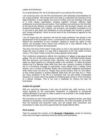 Ladies and Gentlemen,
It is a great pleasure for me to be taking part in your plenary this morning.
I am conscious that I am the first Commissioner with dedicated responsibilities for
the Justice portfolio. That brings with it the need to understand the concerns of the
legal profession. In that respect, the Council of Bars and Law Societies of Europe
is a most valued organisation, bringing together Europe's different legal
professions to promote law and justice. Your members are working on the front-line
of the day-to-day delivery of justice, working both with Europe's citizens and with
Europe's businesses. Your insights, and concerns, are therefore invaluable to me
in my work to give flesh and substance to core principles like "access to justice"
and "mutual recognition" which lie at the heart of the Commission's agenda for the
coming years.
I do not forget also the important role that the legal profession has played in the
development of the European Union, a construction built entirely on the rule of law.
Without the contribution of your members, seeking to assert the rights of their
clients, the European Union would most certainly be a very different entity, far
removed from its citizens and businesses.
The entry into force of the Lisbon Treaty gives us now a very special opportunity to
shape the area of justice in a way that is responsive to the real needs of those
using it. The Lisbon Treaty moved the Justice agenda centre-stage.
Your conference programme reflects the importance of reform in the area of civil
justice. The aim of this reform process is twofold: firstly, it will help Europe recover
from the economic and financial crisis. Secondly, new proposals on civil justice
adapt our legal systems to a changing reality in our societies. 12 million European
citizens live in a Member State other than their own, growing numbers of citizens
live in a bi-national marriage or partnership, some people own a holiday home
abroad, and a number of Member States have introduced registered partnerships
while others have not done so. People shop across borders, both on- and offline,
or they inherit property in another Member State than the one they live in. There
are many situations in the life of a European that can get terribly complicated
because it is unclear which law applies if something goes wrong or if the civil status
of a person changes. This is not only a challenge for citizens but also for
businesses.

Justice for growth
With our upcoming measures in the area of contract law, debt recovery or the
recent proposal on the cross-border recognition of judgments in commercial
matters (Brussels I) we want to make it easier to do business in the Single Market.
We call it Justice for Growth.
We must play our part in the justice area to lighten the regulatory burden, give legal
certainty to companies, and to protect consumers. All of this will speed up the exit
from the financial and economic crisis, and will enable both consumers and
businesses to make use of the opportunities the Single Market offers.

Civil Justice
Take for example the revision of the Brussels I Regulation, aimed at removing
extra costs and legal uncertainty faced by citizens and businesses.




                                           2
 