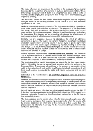 The major reform we are proposing is the abolition of the "exequatur" procedure for
the cross-border recognition of judgments in civil and commercial matters. On an
EU average, exequatur costs € 2.200 in a straightforward case, and at up to 12
months it can be lengthy, too. Exequatur is thus in most cases an unnecessary, yet
expensive formality.
The Brussels I reform will also benefit international litigation. We are proposing
changes aimed at an efficient protection of the choice of court and arbitration
agreements in the Union.
We know that the overwhelming majority of EU businesses involved in cross-border
trade make use of choice of court agreements. The evaluation of the Regulation
had shown that such agreements can be circumvented too easily under current
rules and that this creates unnecessary litigation, thus triggering costs and delays
for businesses. The changes we are proposing will enhance the effectiveness of
such agreements and will better ensure respect for party autonomy.
Similarly, we are proposing changes to strengthen the effect of arbitration
agreements in Europe. Our studies have shown that parties can effectively obstruct
arbitration agreements by shopping around in Europe trying to get the agreement
declared invalid. This creates again unnecessary litigation, leading to extra costs
and delays. As a result of the proposed changes, the risk for parallel proceedings
will be removed, abusive litigation tactics will be countered and no irreconcilable
decisions will circulate in Europe.
Another important initiative will be on cross border debt recovery. I will present in
July a legislative proposal to facilitate cross-border debt recovery through better
enforcement. It will be a new self-standing European procedure available to
citizens and companies in addition to existing national procedures.
The aim is to enable a creditor to preserve, as security for the debt owed, money
held by his debtor in one or several bank accounts within the territory of the
European Union. The proposal will contribute to the recovery of a proportion of bad
debt, to the reduction of cost and to simplification in judicial proceedings. It will
bring legal certainty to cross-border trade and inspire confidence and payment
morale.
Let me turn to the recent initiatives on family law, important elements of justice
for citizens.
In March, the Commission adopted two proposals on matrimonial property regimes
and on property consequences of registered partnerships. It was high time the EU
acted because there are more and more couples living in a Member State of which
they do not have nationality, or they acquire property in another Member State than
the one they live in.
In total, there are around 16 million such international couples across the EU. Of
2.4 million marriages celebrated in the EU in 2007, about 300 000 involved more
than one nationality. Around one fifth of registered partnerships in the EU has an
international dimension.
The two proposals aim to provide clear rules for international couples and offer
legal certainty as regards their property rights, in particular when the couple splits
by divorce, separation or when one of the members of the couple dies. The
proposals do not intervene in any way into the recognition or legal definition of the
institutions concerned.




                                          3
 